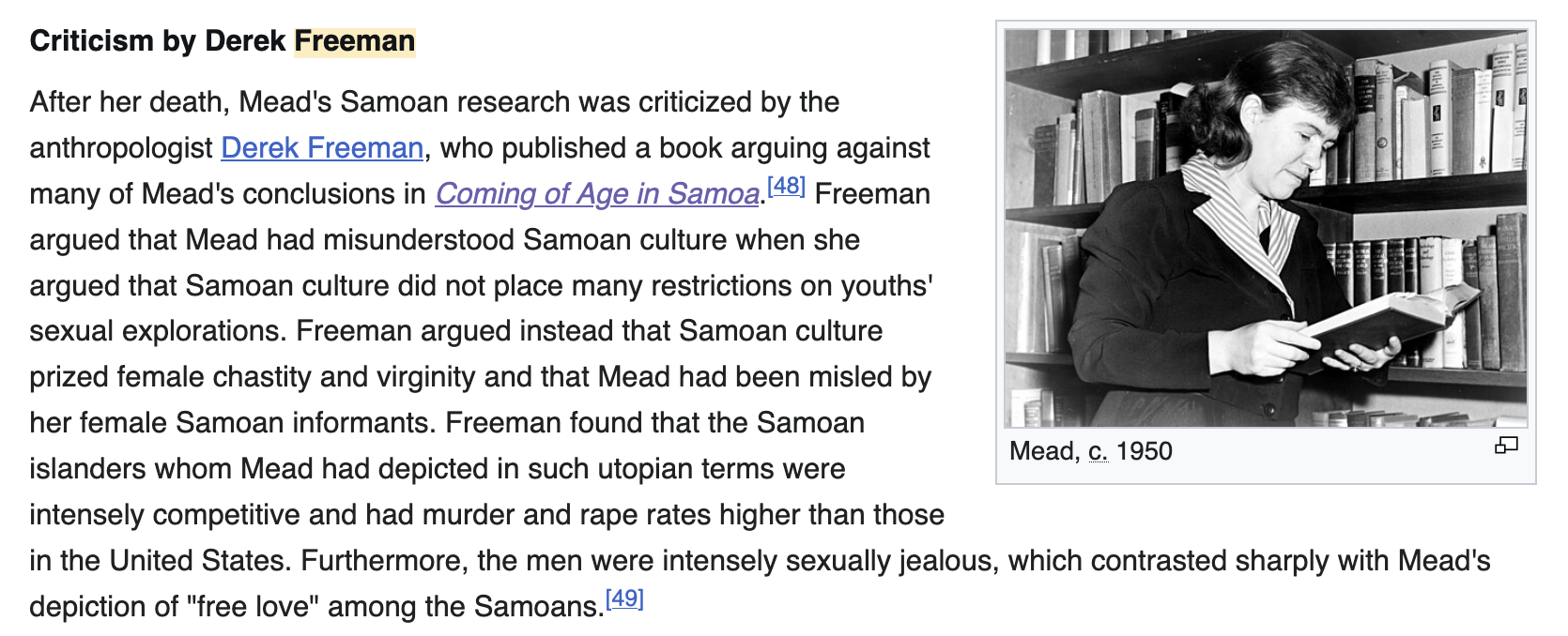 Criticism by Derek Freeman section with two footnotes. Text reads, After her death, Mead's Samoan research was criticized by the anthropologist Derek Freeman, who published a book arguing against many of Mead's conclusions in Coming of Age in Samoa. Freeman argued that Mead had misunderstood Samoan culture when she argued that Samoan culture did not place many restrictions on youths' sexual explorations. Freeman argued instead that Samoan culture prized female chastity and virginity and that Mead had been misled by her female Samoan informants. Freeman found that the Samoan islanders whom Mead had depicted in such utopian terms were intensely competitive and had murder and rape rates higher than those in the United States. Furthermore, the men were intensely sexually jealous, which contrasted sharply with Mead's depiction of quote-free love-unquote among the Samoans.